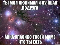 ты моя любимая и лучшая подруга Айка спасибо твоей маме что ты есть