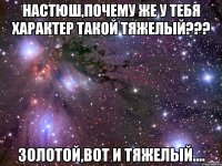 Настюш,почему же у тебя характер такой тяжелый??? Золотой,вот и тяжелый....