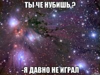 ты че нубишь ? -я давно не играл