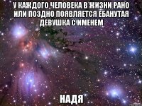 У каждого человека в жизни рано или поздно появляется ебанутая девушка с именем НАДЯ