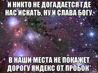 И никто не догадается где нас искать, ну и слава богу. В наши места Не покажет дорогу Яндекс от пробок*