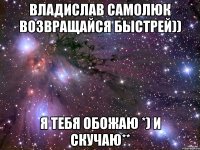 Владислав Самолюк Возвращайся быстрей)) Я тебя обожаю *) И скучаю**