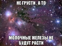 не грусти , а то молочные железы не будут расти