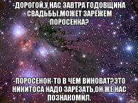 -Дорогой,у нас завтра годовщина свадьбы.Может зарежем поросенка? -Поросенок-то в чем виноват?Это Никитоса надо зарезать,он же нас познакомил.