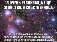 я очень ревнивая, а еще эгоистка, и собственница. когда я общаюсь с человеком, мне подсознательно хочется, чтобы он никому больше, кроме меня, не оказывал внимания