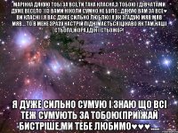 Марінка дякую тобі за все,ти така класна,з тобою і дівчатами дуже весело*))з вами ніколи сумно не було...дякую вам за все♥ ви класні і я вас дуже сильно люблю) я як згадую мяв мяв мяв....то в мене зразу настрій піднімається)цікаво як там наші Стьопа,Жора,Едік і Стьожо?! Я дуже сильно сумую і знаю що всі теж сумують за тобою(приїжай бистріше,ми тебе любимо♥♥♥.....