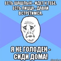 Есть шашлык - идет к тебе. Есть пицца - давай встретимся. Я не голоден - сиди дома!