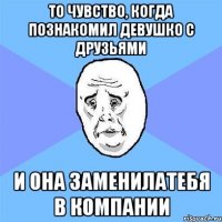 то чувство, когда познакомил девушко с друзьями и она заменилатебя в компании