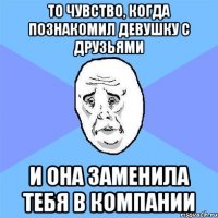 то чувство, когда познакомил девушку с друзьями и она заменила тебя в компании