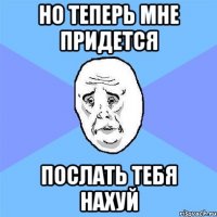 но теперь мне придется послать тебя нахуй