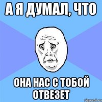 А я думал, что она нас с тобой отвезет