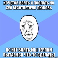 хочется взять и послать на хуй безответную любовь но нет блять,мы терпим пытаемся что-то сделать!