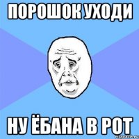 ПОРОШОК УХОДИ ну ёбана в рот