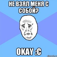 Не взял меня с собой? Okay :c