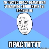 то чуство когда обматерил училку по стриптизу и ты больше не праститут