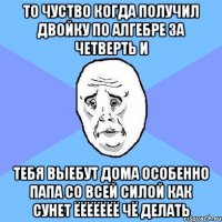 то чуство когда получил двойку по алгебре за четверть и тебя выебут дома особенно папа со всей силой как сунет ёёёёёёё чё делать