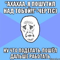 "АХАХАА, я пошутил над тобой!!"-черт(с) ну что поделать, пошёл дальше работать