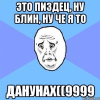 это пиздец, ну блин, ну че я то данунах((9999