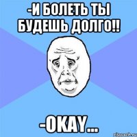 -и болеть ты будешь долго!! -okay...