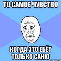 то самое чувство когда это ебёт только саню