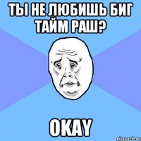 ты не любишь биг тайм раш? okay