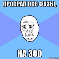 просрал все фузы, на 300