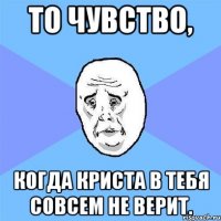 То чувство, Когда Криста в тебя совсем не верит.