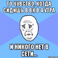 То чувство, когда сидишь в ВК в 4 утра и никого нет в сети...