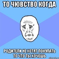 то чювство когда родители не хотят покупать то что ты хочешь