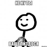 не ну ты ваще пиздося