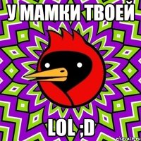 У МАМКИ ТВОЕЙ LOL ;D