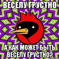 веселу грустно а как может быть веселу грустно?