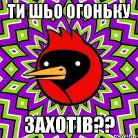 ТИ ШЬО ОГОНЬКУ ЗАХОТІВ??