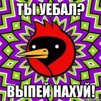 Ты уебал? Выпей нахуй!