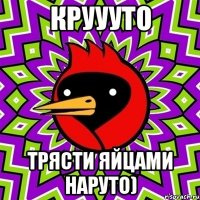 круууто трясти яйцами наруто)