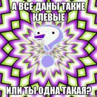 А все Даны такие Клевые или ты одна такая?