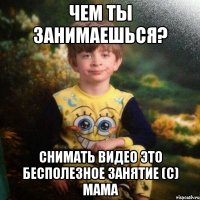 Чем ты занимаешься? Снимать видео это бесполезное занятие (с) Мама