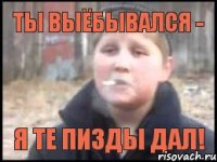 Ты выёбывался - я те пизды дал!