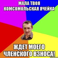 Мала твоя комсомольская ячейка ждет моего членского взноса!