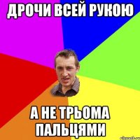 ДРОЧИ ВСЕЙ РУКОЮ А НЕ ТРЬОМА ПАЛЬЦЯМИ