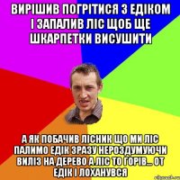 вирішив погрітися з едіком і запалив ліс щоб ще шкарпетки висушити а як побачив лісник що ми ліс палимо едік зразу нероздумуючи виліз на дерево а ліс то горів... от едік і лоханувся