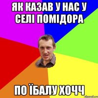 як казав у нас у селі помідора по їбалу хочч