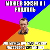 може в жизні я і рашпіль але мєжду ног маю оружиє массового унічтаженія