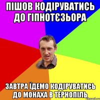 пішов кодіруватись до гіпнотєзьора завтра їдемо кодіруватись до монаха в тернопіль