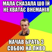 мала сказала шо їй не хватає внеманія начав брать з собою на пиво