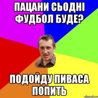 Пацани сьодні фудбол буде? подойду пиваса попить