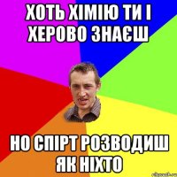 хоть хімію ти і херово знаєш но спірт розводиш як ніхто