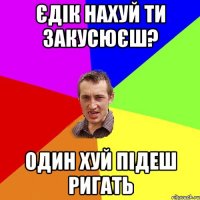 Єдік нахуй ти закусюєш? один хуй підеш ригать