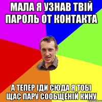 Мала я узнав твій пароль от контакта а тепер іди сюда я тобі щас пару сообщеній кину