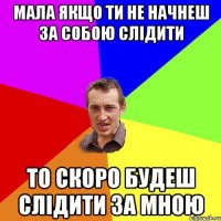 Мала якщо ти не начнеш за собою слідити то скоро будеш слідити за мною